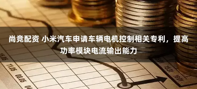 尚竞配资 小米汽车申请车辆电机控制相关专利，提高功率模块电流输出能力