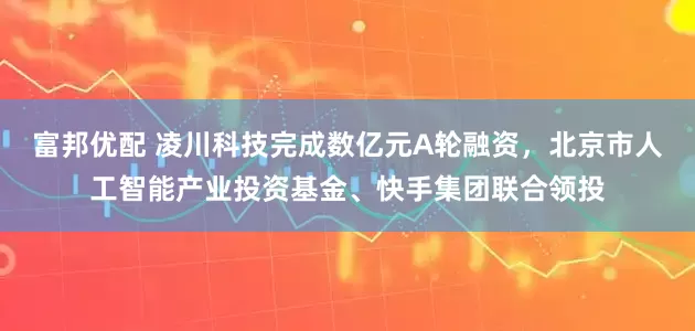 富邦优配 凌川科技完成数亿元A轮融资，北京市人工智能产业投资基金、快手集团联合领投