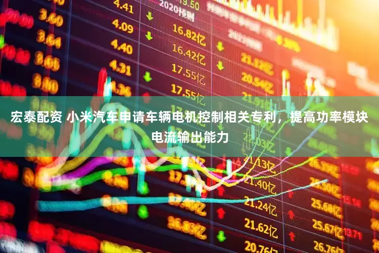 宏泰配资 小米汽车申请车辆电机控制相关专利，提高功率模块电流输出能力