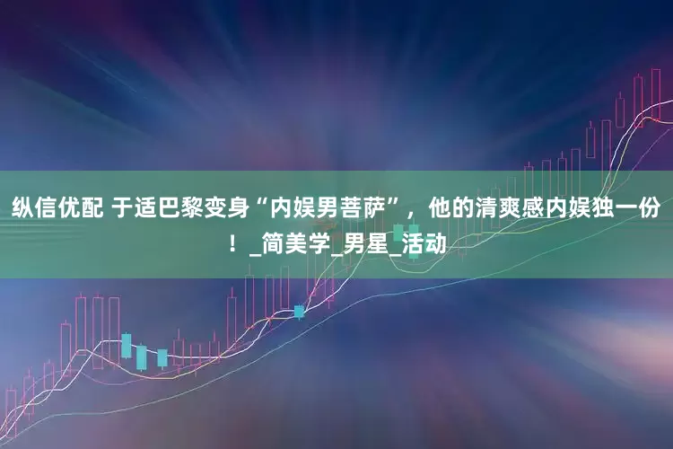 纵信优配 于适巴黎变身“内娱男菩萨”，他的清爽感内娱独一份！_简美学_男星_活动
