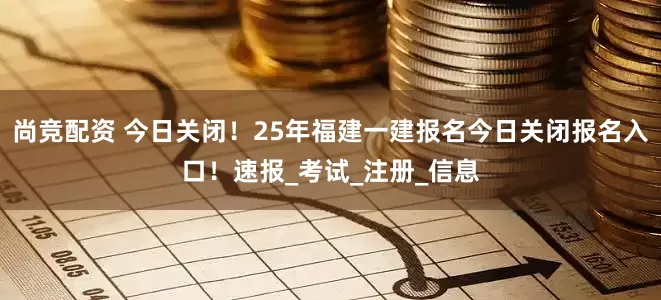 尚竞配资 今日关闭！25年福建一建报名今日关闭报名入口！速报_考试_注册_信息