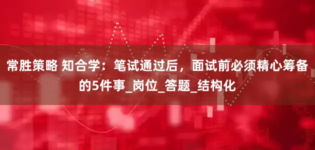 常胜策略 知合学：笔试通过后，面试前必须精心筹备的5件事_岗位_答题_结构化
