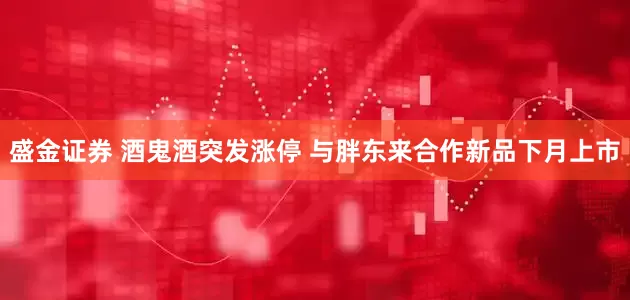 盛金证券 酒鬼酒突发涨停 与胖东来合作新品下月上市