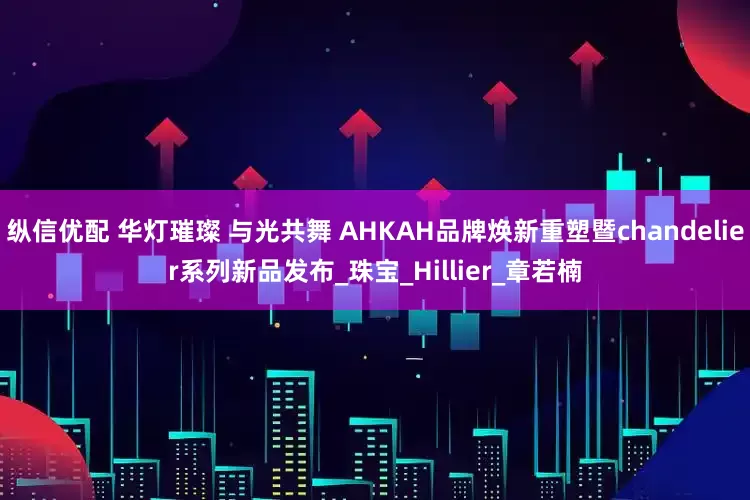 纵信优配 华灯璀璨 与光共舞 AHKAH品牌焕新重塑暨chandelier系列新品发布_珠宝_Hillier_章若楠