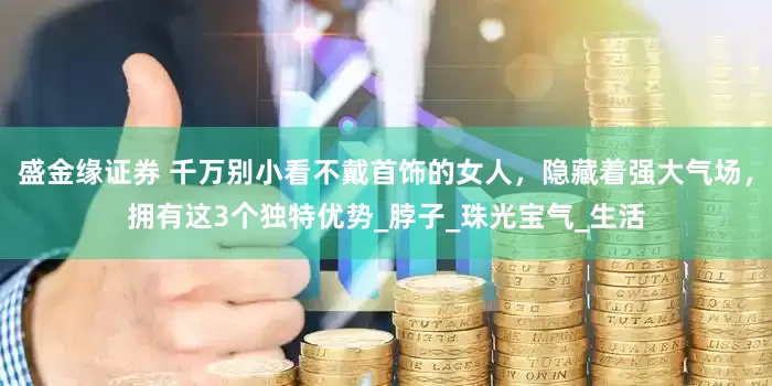 盛金缘证券 千万别小看不戴首饰的女人，隐藏着强大气场，拥有这3个独特优势_脖子_珠光宝气_生活