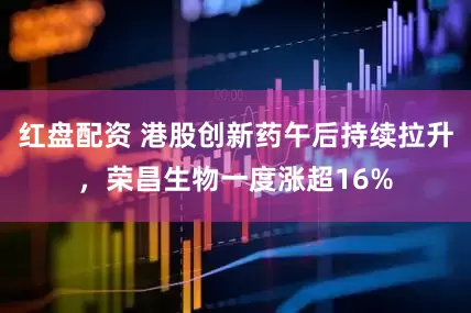 红盘配资 港股创新药午后持续拉升，荣昌生物一度涨超16%