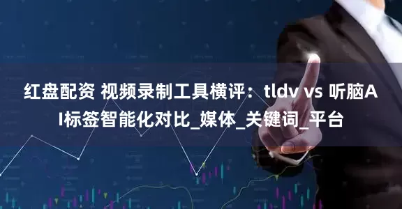 红盘配资 视频录制工具横评：tldv vs 听脑AI标签智能化对比_媒体_关键词_平台