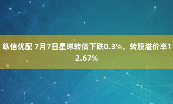 纵信优配 7月7日星球转债下跌0.3%，转股溢价率12.67%