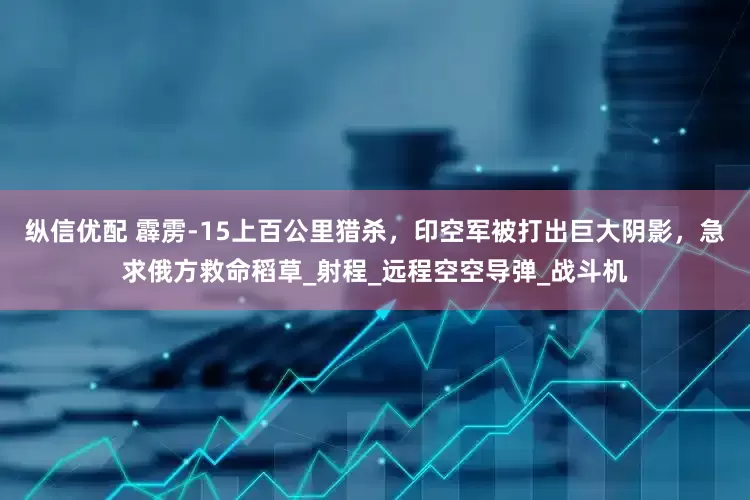 纵信优配 霹雳-15上百公里猎杀，印空军被打出巨大阴影，急求俄方救命稻草_射程_远程空空导弹_战斗机