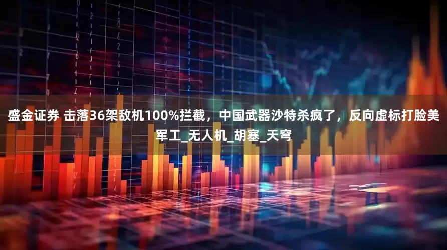 盛金证券 击落36架敌机100%拦截，中国武器沙特杀疯了，反向虚标打脸美军工_无人机_胡塞_天穹