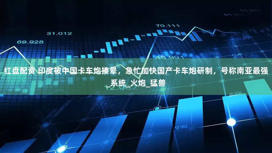 红盘配资 印度被中国卡车炮揍晕，急忙加快国产卡车炮研制，号称南亚最强_系统_火炮_猛兽
