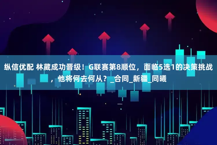 纵信优配 林葳成功晋级！G联赛第8顺位，面临5选1的决策挑战，他将何去何从？_合同_新疆_同曦