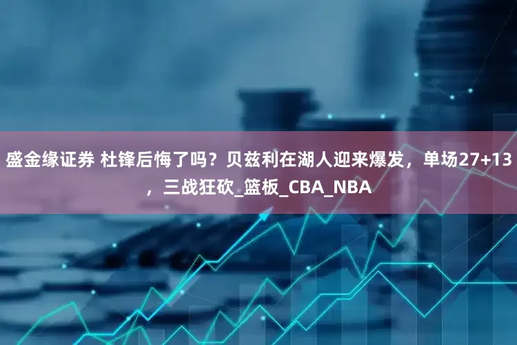 盛金缘证券 杜锋后悔了吗？贝兹利在湖人迎来爆发，单场27+13，三战狂砍_篮板_CBA_NBA