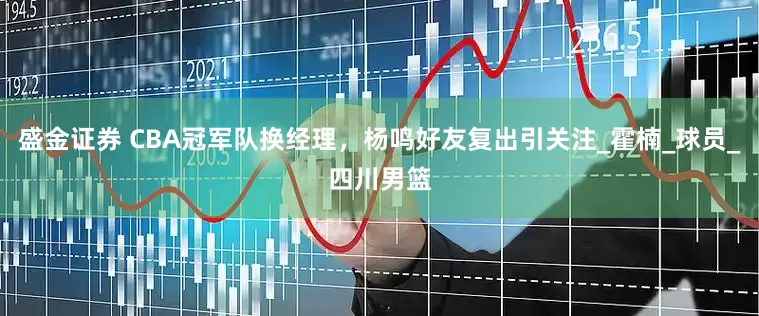 盛金证券 CBA冠军队换经理，杨鸣好友复出引关注_霍楠_球员_四川男篮