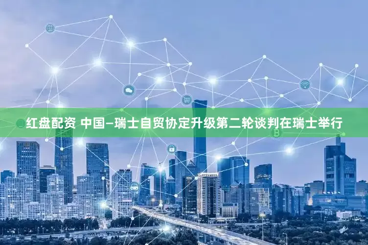 红盘配资 中国—瑞士自贸协定升级第二轮谈判在瑞士举行