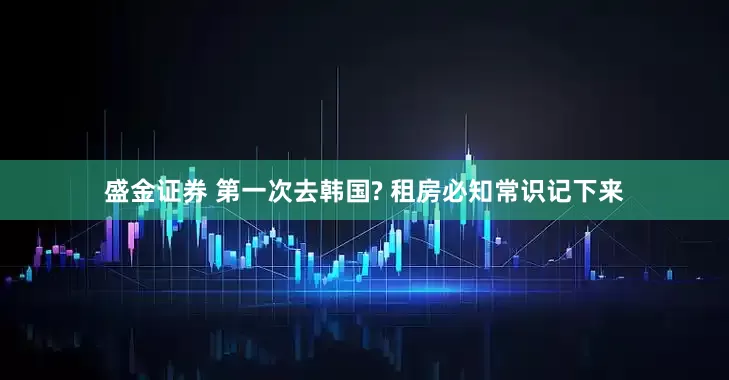 盛金证券 第一次去韩国? 租房必知常识记下来
