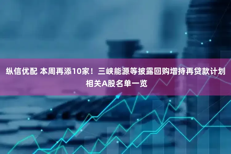 纵信优配 本周再添10家！三峡能源等披露回购增持再贷款计划 相关A股名单一览