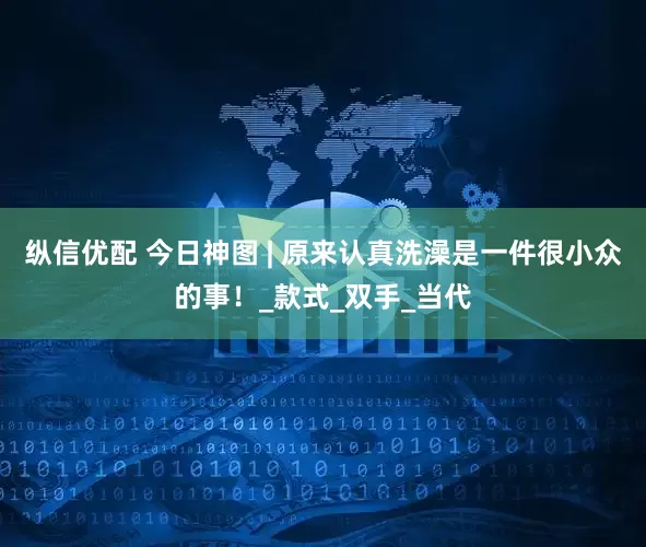 纵信优配 今日神图 | 原来认真洗澡是一件很小众的事！_款式_双手_当代