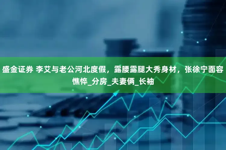 盛金证券 李艾与老公河北度假，露腰露腿大秀身材，张徐宁面容憔悴_分房_夫妻俩_长袖