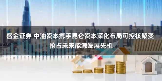 盛金证券 中油资本携手昆仑资本深化布局可控核聚变 抢占未来能源发展先机