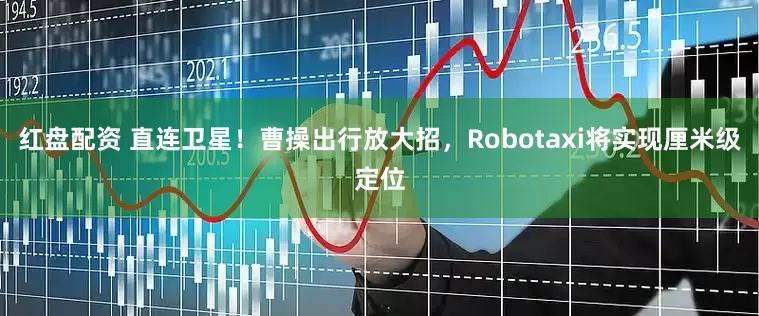 红盘配资 直连卫星！曹操出行放大招，Robotaxi将实现厘米级定位