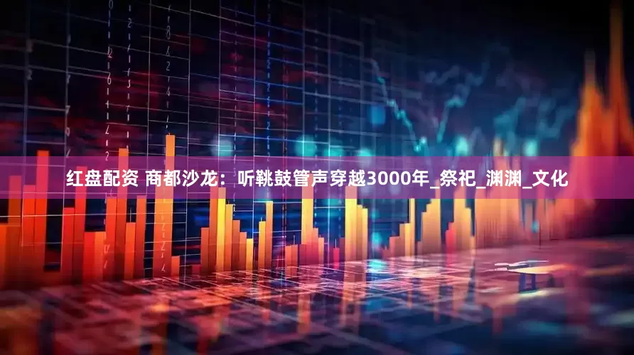 红盘配资 商都沙龙：听鞉鼓管声穿越3000年_祭祀_渊渊_文化