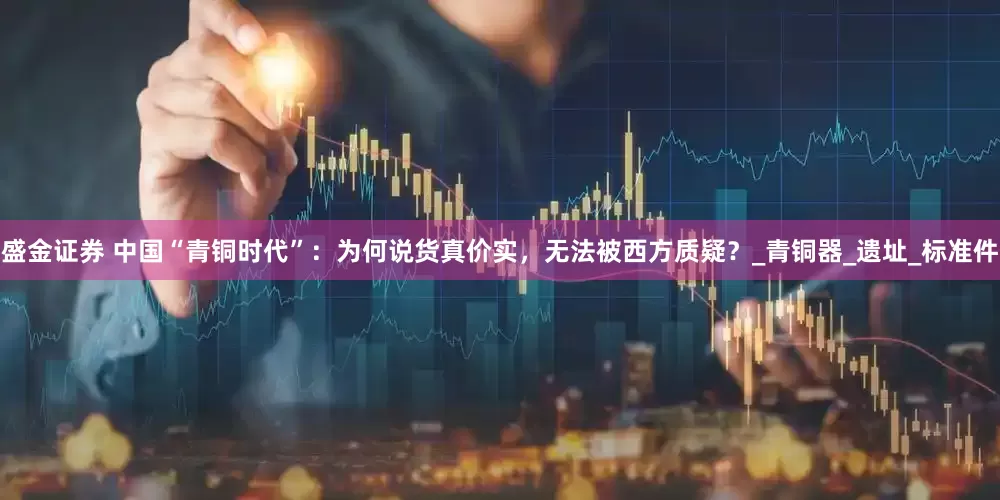 盛金证券 中国“青铜时代”：为何说货真价实，无法被西方质疑？_青铜器_遗址_标准件