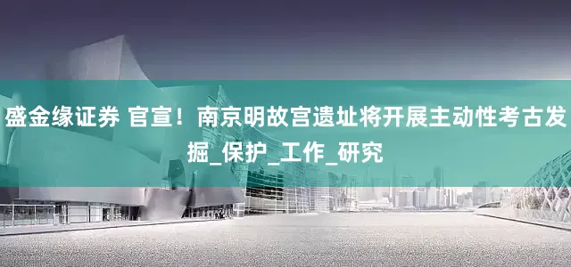 盛金缘证券 官宣！南京明故宫遗址将开展主动性考古发掘_保护_工作_研究