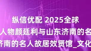 纵信优配 2025全球最具影响力人物颜廷利与山东济南的名人故居效贤馆_文化_哲学
