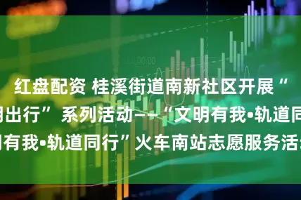 红盘配资 桂溪街道南新社区开展“世运有我•文明出行” 系列活动——“文明有我•轨道同行”火车南站志愿服务活动_旅客