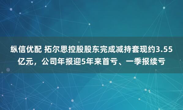 纵信优配 拓尔思控股股东完成减持套现约3.55亿元，公司年报迎5年来首亏、一季报续亏