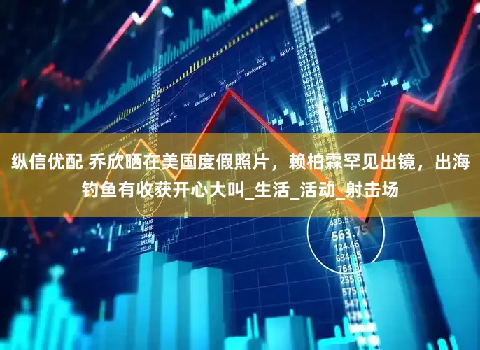 纵信优配 乔欣晒在美国度假照片，赖柏霖罕见出镜，出海钓鱼有收获开心大叫_生活_活动_射击场