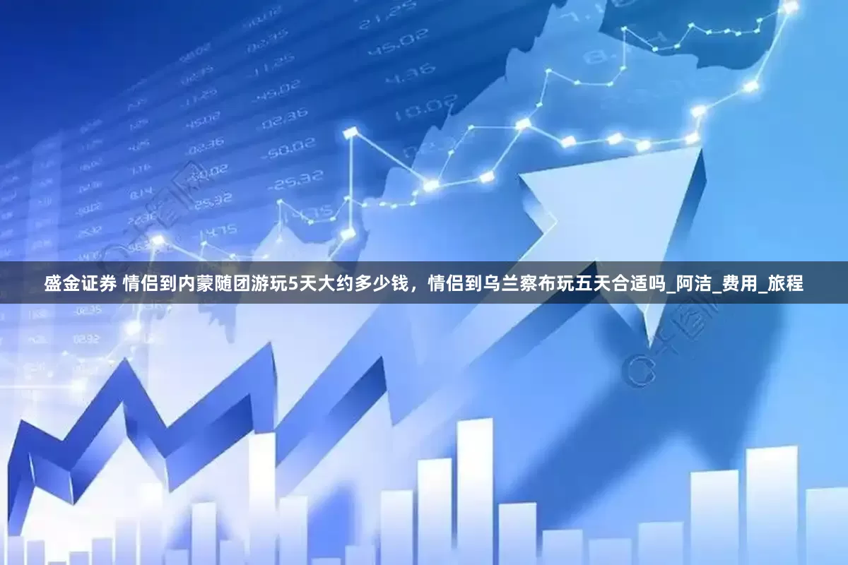 盛金证券 情侣到内蒙随团游玩5天大约多少钱，情侣到乌兰察布玩五天合适吗_阿洁_费用_旅程