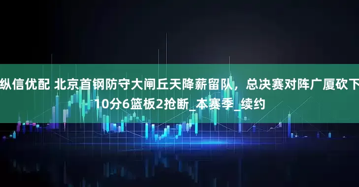 纵信优配 北京首钢防守大闸丘天降薪留队，总决赛对阵广厦砍下10分6篮板2抢断_本赛季_续约