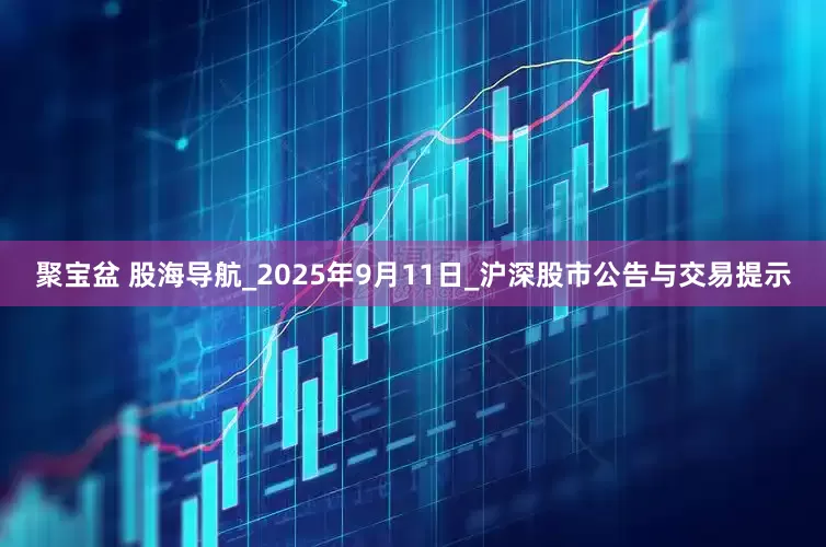 聚宝盆 股海导航_2025年9月11日_沪深股市公告与交易提示