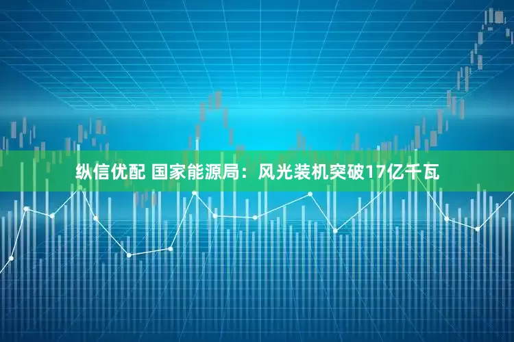 纵信优配 国家能源局：风光装机突破17亿千瓦