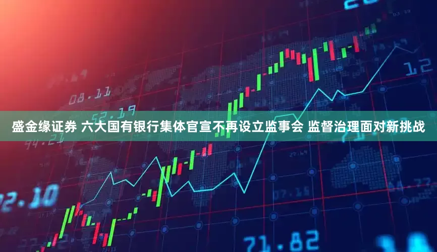 盛金缘证券 六大国有银行集体官宣不再设立监事会 监督治理面对新挑战
