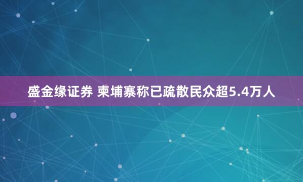 盛金缘证券 柬埔寨称已疏散民众超5.4万人