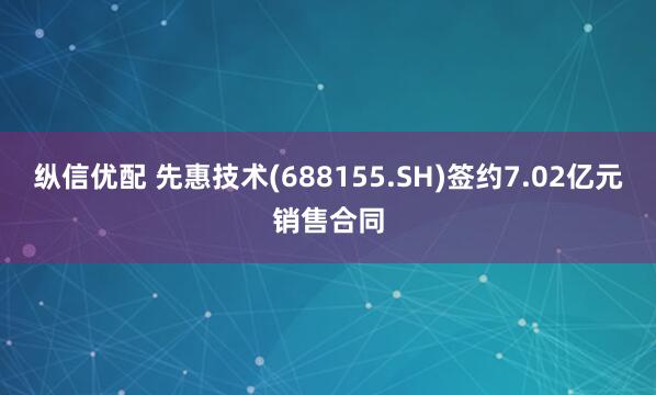 纵信优配 先惠技术(688155.SH)签约7.02亿元销售合同