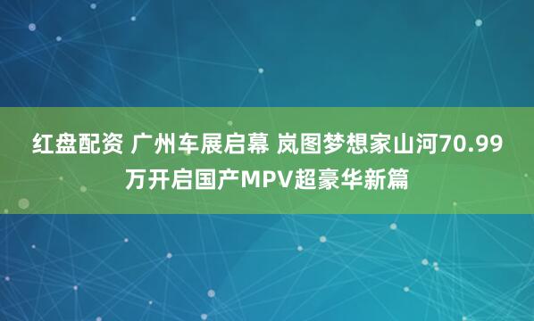 红盘配资 广州车展启幕 岚图梦想家山河70.99万开启国产MPV超豪华新篇
