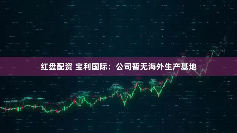 红盘配资 宝利国际：公司暂无海外生产基地