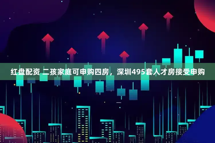 红盘配资 二孩家庭可申购四房,深圳495套人才房接受申购