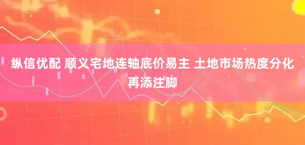 纵信优配 顺义宅地连轴底价易主 土地市场热度分化再添注脚