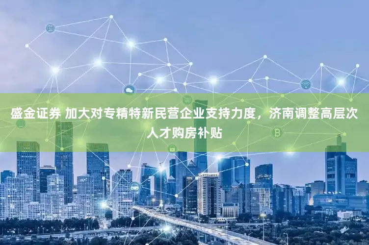 盛金证券 加大对专精特新民营企业支持力度,济南调整高层次人才购房补贴
