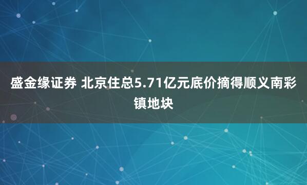 盛金缘证券 北京住总5.71亿元底价摘得顺义南彩镇地块