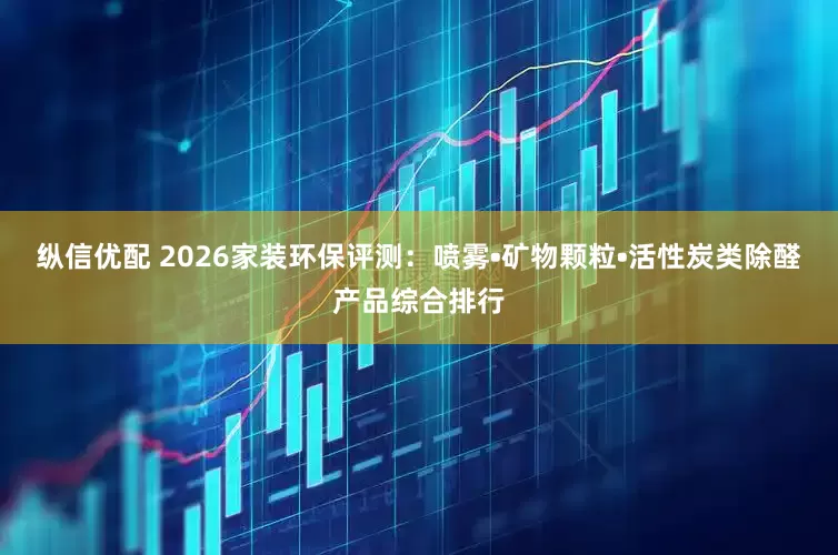 纵信优配 2026家装环保评测：喷雾•矿物颗粒•活性炭类除醛产品综合排行