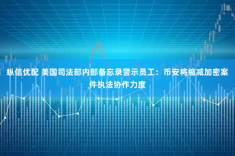 纵信优配 美国司法部内部备忘录警示员工：币安将缩减加密案件执法协作力度